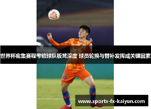 世界杯密集赛程考验球队板凳深度 球员轮换与替补发挥成关键因素