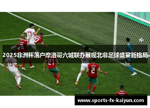 2025非洲杯落户摩洛哥六城联办展现北非足球盛宴新格局