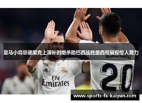 皇马小将恩德里克上演补时绝杀助巴西战胜墨西哥展现惊人潜力