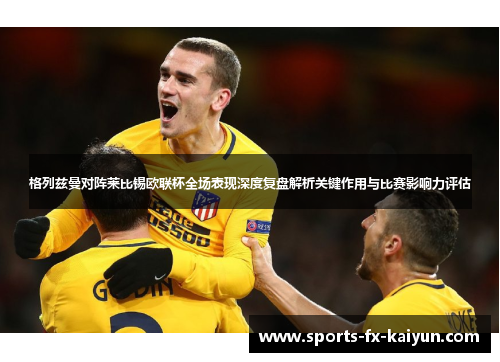 格列兹曼对阵莱比锡欧联杯全场表现深度复盘解析关键作用与比赛影响力评估 格列兹曼对阵莱比锡欧联杯全场表现深度复盘解析关键作用与比赛影响力评估