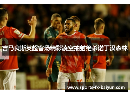 吉马良斯英超客场精彩凌空抽射绝杀诺丁汉森林 吉马良斯英超客场精彩凌空抽射绝杀诺丁汉森林